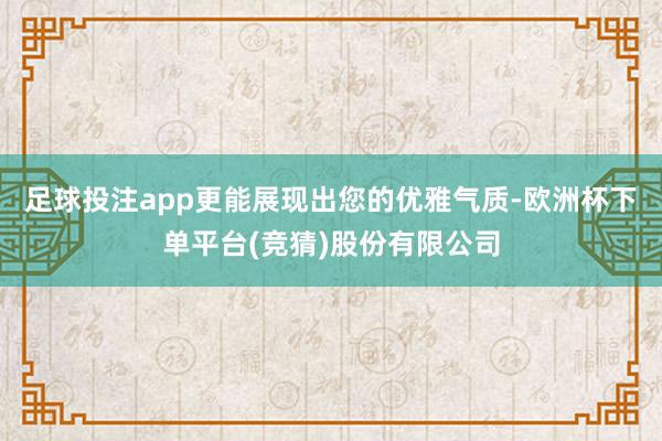 足球投注app更能展现出您的优雅气质-欧洲杯下单平台(竞猜)股份有限公司