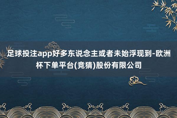 足球投注app好多东说念主或者未始浮现到-欧洲杯下单平台(竞猜)股份有限公司