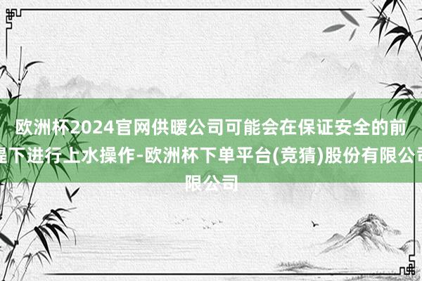 欧洲杯2024官网供暖公司可能会在保证安全的前提下进行上水操作-欧洲杯下单平台(竞猜)股份有限公司