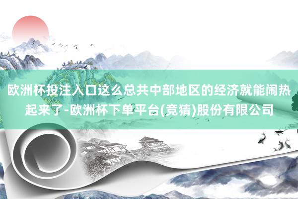 欧洲杯投注入口这么总共中部地区的经济就能闹热起来了-欧洲杯下单平台(竞猜)股份有限公司