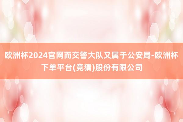 欧洲杯2024官网而交警大队又属于公安局-欧洲杯下单平台(竞猜)股份有限公司