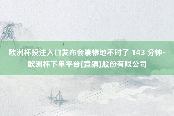 欧洲杯投注入口发布会凄惨地不时了 143 分钟-欧洲杯下单平台(竞猜)股份有限公司