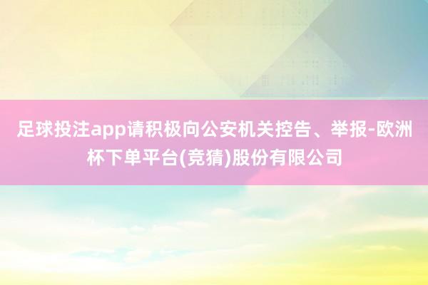 足球投注app请积极向公安机关控告、举报-欧洲杯下单平台(竞猜)股份有限公司