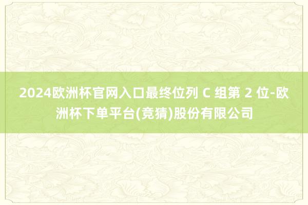 2024欧洲杯官网入口最终位列 C 组第 2 位-欧洲杯下单平台(竞猜)股份有限公司