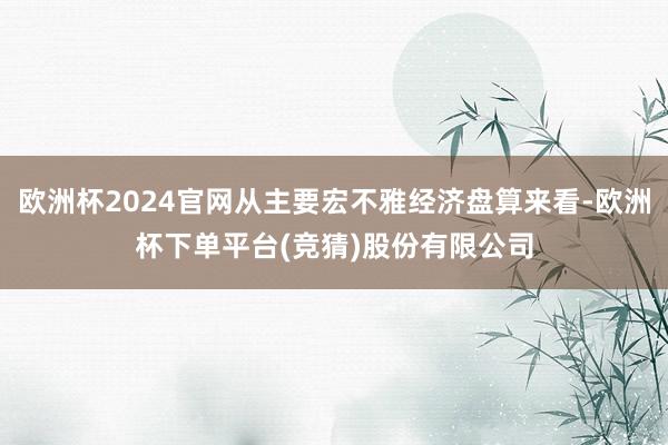 欧洲杯2024官网从主要宏不雅经济盘算来看-欧洲杯下单平台(竞猜)股份有限公司