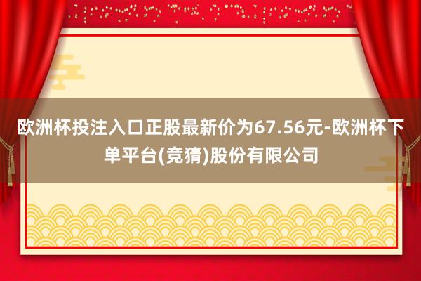 欧洲杯投注入口正股最新价为67.56元-欧洲杯下单平台(竞猜)股份有限公司