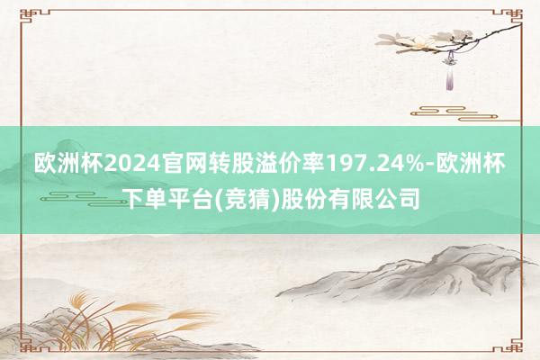 欧洲杯2024官网转股溢价率197.24%-欧洲杯下单平台(竞猜)股份有限公司