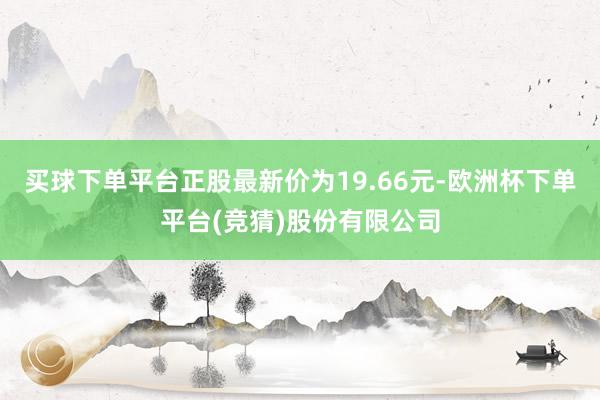 买球下单平台正股最新价为19.66元-欧洲杯下单平台(竞猜)股份有限公司