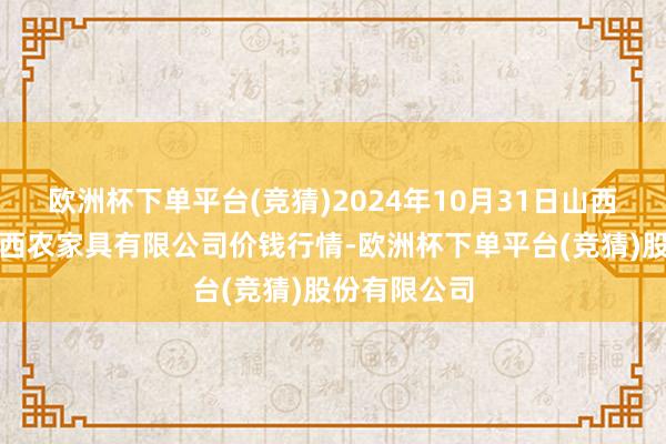 欧洲杯下单平台(竞猜)2024年10月31日山西省太原市河西农家具有限公司价钱行情-欧洲杯下单平台(竞猜)股份有限公司