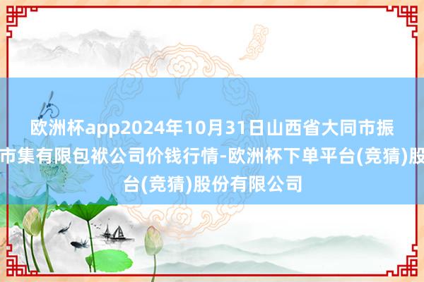 欧洲杯app2024年10月31日山西省大同市振华蔬菜批发市集有限包袱公司价钱行情-欧洲杯下单平台(竞猜)股份有限公司