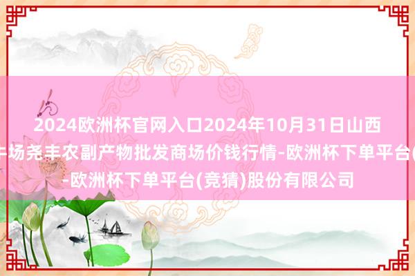 2024欧洲杯官网入口2024年10月31日山西省临汾市尧齐区奶牛场尧丰农副产物批发商场价钱行情-欧洲杯下单平台(竞猜)股份有限公司