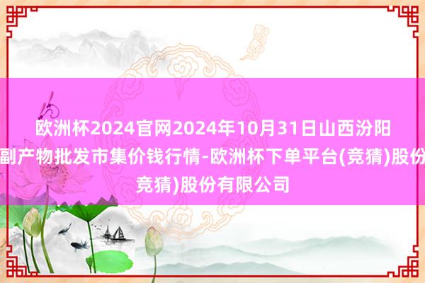 欧洲杯2024官网2024年10月31日山西汾阳市晋阳农副产物批发市集价钱行情-欧洲杯下单平台(竞猜)股份有限公司