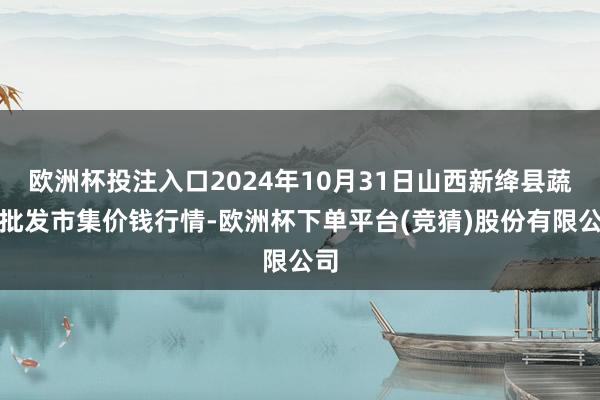欧洲杯投注入口2024年10月31日山西新绛县蔬菜批发市集价钱行情-欧洲杯下单平台(竞猜)股份有限公司