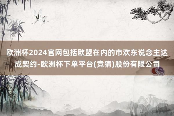 欧洲杯2024官网包括欧盟在内的市欢东说念主达成契约-欧洲杯下单平台(竞猜)股份有限公司