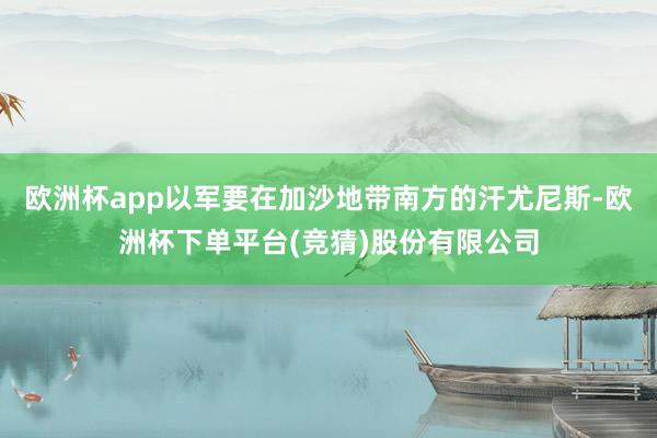 欧洲杯app以军要在加沙地带南方的汗尤尼斯-欧洲杯下单平台(竞猜)股份有限公司