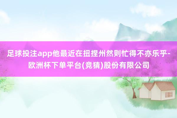 足球投注app他最近在扭捏州然则忙得不亦乐乎-欧洲杯下单平台(竞猜)股份有限公司