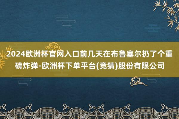 2024欧洲杯官网入口前几天在布鲁塞尔扔了个重磅炸弹-欧洲杯下单平台(竞猜)股份有限公司