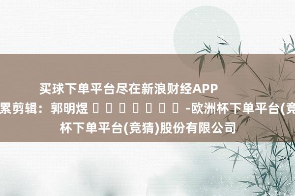 买球下单平台尽在新浪财经APP            						拖累剪辑：郭明煜 							-欧洲杯下单平台(竞猜)股份有限公司