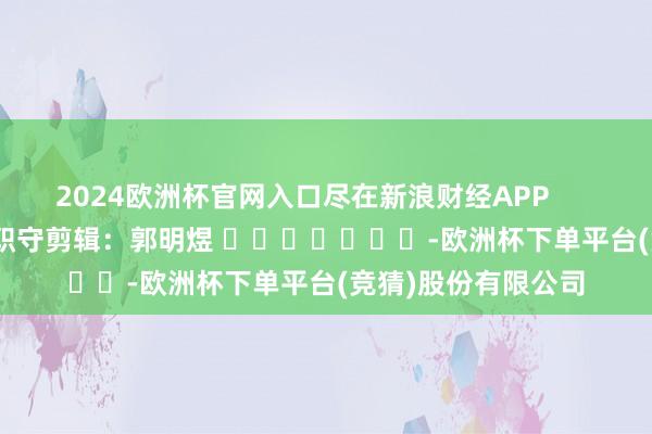 2024欧洲杯官网入口尽在新浪财经APP            						职守剪辑：郭明煜 							-欧洲杯下单平台(竞猜)股份有限公司