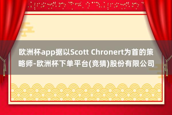 欧洲杯app　　据以Scott Chronert为首的策略师-欧洲杯下单平台(竞猜)股份有限公司
