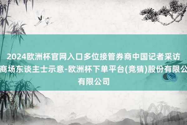 2024欧洲杯官网入口多位接管券商中国记者采访的商场东谈主士示意-欧洲杯下单平台(竞猜)股份有限公司