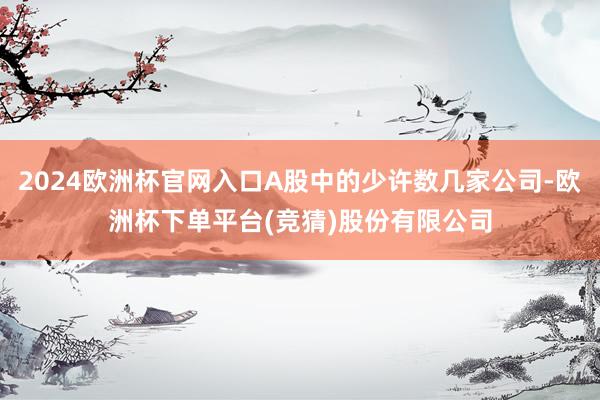 2024欧洲杯官网入口A股中的少许数几家公司-欧洲杯下单平台(竞猜)股份有限公司