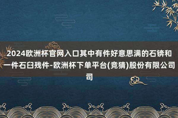 2024欧洲杯官网入口其中有件好意思满的石锛和一件石臼残件-欧洲杯下单平台(竞猜)股份有限公司