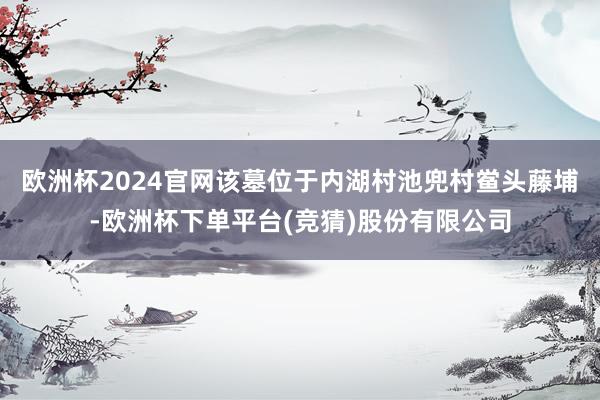 欧洲杯2024官网该墓位于内湖村池兜村鲎头藤埔-欧洲杯下单平台(竞猜)股份有限公司
