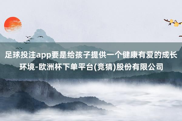 足球投注app要是给孩子提供一个健康有爱的成长环境-欧洲杯下单平台(竞猜)股份有限公司