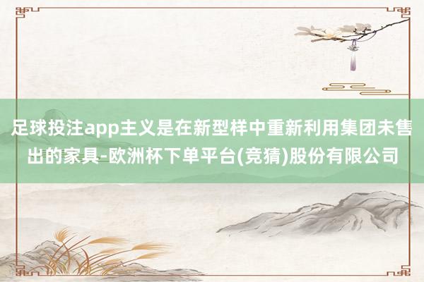 足球投注app主义是在新型样中重新利用集团未售出的家具-欧洲杯下单平台(竞猜)股份有限公司