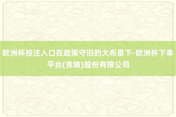 欧洲杯投注入口在政策守旧的大布景下-欧洲杯下单平台(竞猜)股份有限公司