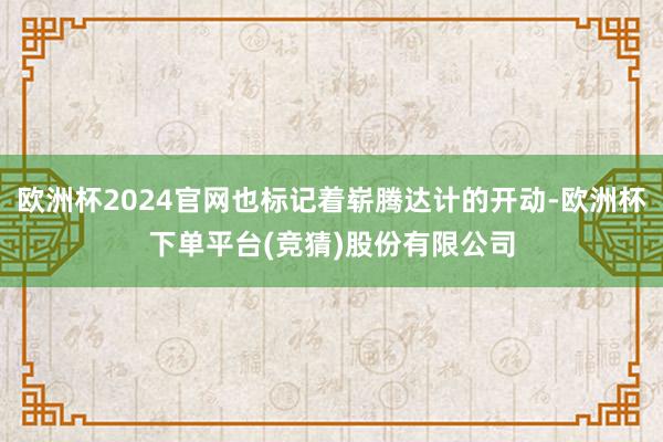 欧洲杯2024官网也标记着崭腾达计的开动-欧洲杯下单平台(竞猜)股份有限公司