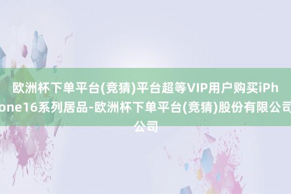 欧洲杯下单平台(竞猜)平台超等VIP用户购买iPhone16系列居品-欧洲杯下单平台(竞猜)股份有限公司