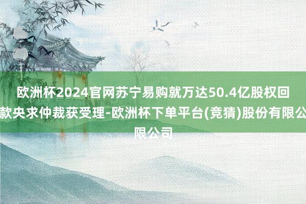 欧洲杯2024官网苏宁易购就万达50.4亿股权回购款央求仲裁获受理-欧洲杯下单平台(竞猜)股份有限公司