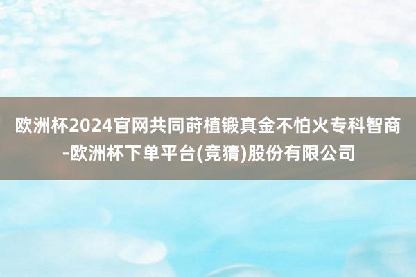 欧洲杯2024官网共同莳植锻真金不怕火专科智商-欧洲杯下单平台(竞猜)股份有限公司