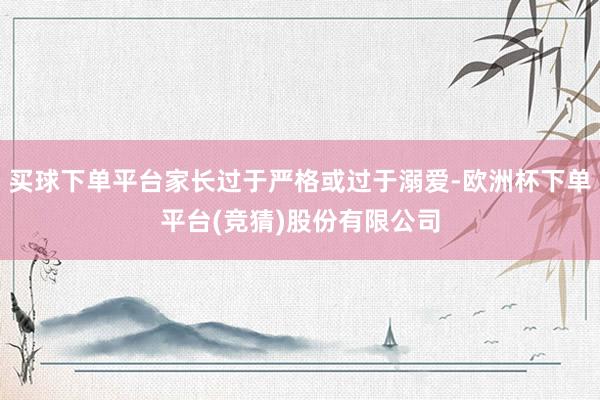 买球下单平台家长过于严格或过于溺爱-欧洲杯下单平台(竞猜)股份有限公司