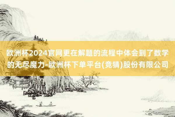 欧洲杯2024官网更在解题的流程中体会到了数学的无尽魔力-欧洲杯下单平台(竞猜)股份有限公司