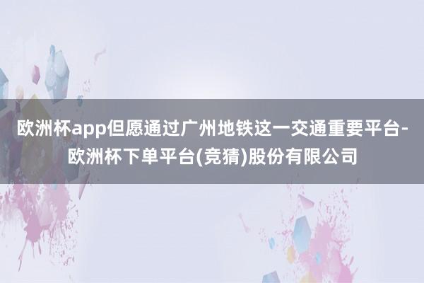 欧洲杯app但愿通过广州地铁这一交通重要平台-欧洲杯下单平台(竞猜)股份有限公司