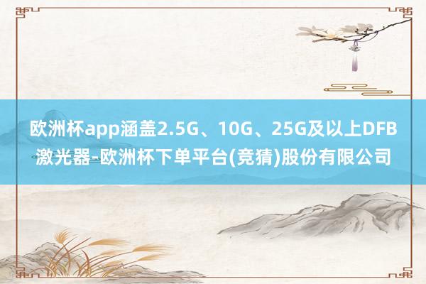 欧洲杯app涵盖2.5G、10G、25G及以上DFB激光器-欧洲杯下单平台(竞猜)股份有限公司