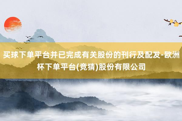 买球下单平台并已完成有关股份的刊行及配发-欧洲杯下单平台(竞猜)股份有限公司