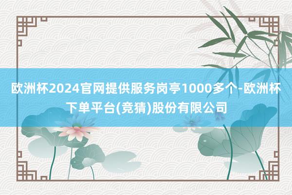欧洲杯2024官网提供服务岗亭1000多个-欧洲杯下单平台(竞猜)股份有限公司