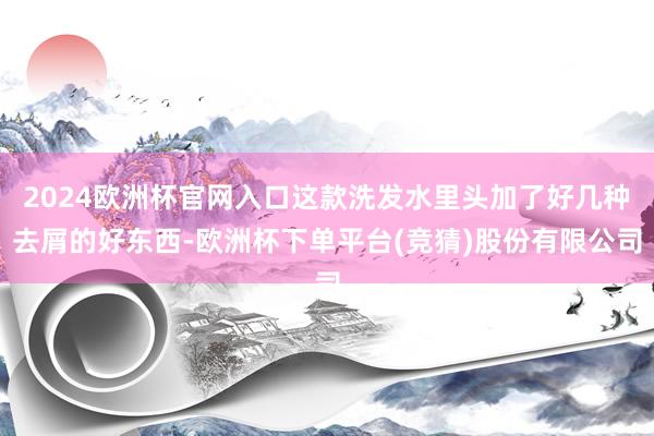 2024欧洲杯官网入口这款洗发水里头加了好几种去屑的好东西-欧洲杯下单平台(竞猜)股份有限公司