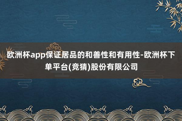 欧洲杯app保证居品的和善性和有用性-欧洲杯下单平台(竞猜)股份有限公司