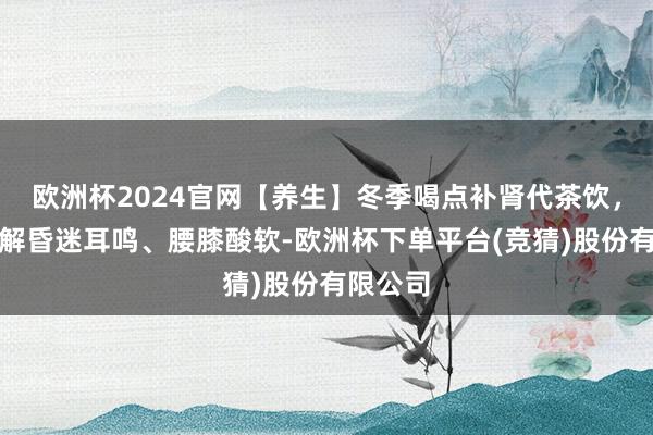 欧洲杯2024官网【养生】冬季喝点补肾代茶饮，帮你缓解昏迷耳鸣、腰膝酸软-欧洲杯下单平台(竞猜)股份有限公司