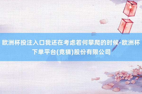 欧洲杯投注入口我还在考虑若何攀爬的时候-欧洲杯下单平台(竞猜)股份有限公司