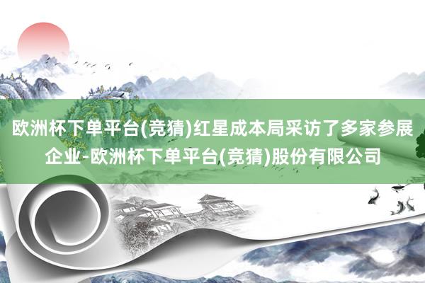 欧洲杯下单平台(竞猜)红星成本局采访了多家参展企业-欧洲杯下单平台(竞猜)股份有限公司