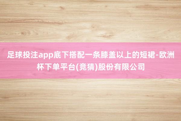 足球投注app底下搭配一条膝盖以上的短裙-欧洲杯下单平台(竞猜)股份有限公司