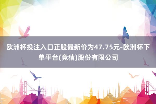 欧洲杯投注入口正股最新价为47.75元-欧洲杯下单平台(竞猜)股份有限公司