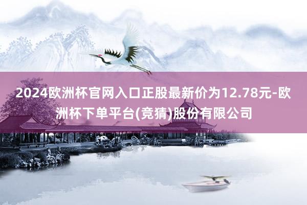 2024欧洲杯官网入口正股最新价为12.78元-欧洲杯下单平台(竞猜)股份有限公司