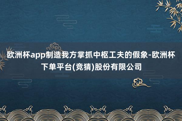欧洲杯app制造我方掌抓中枢工夫的假象-欧洲杯下单平台(竞猜)股份有限公司